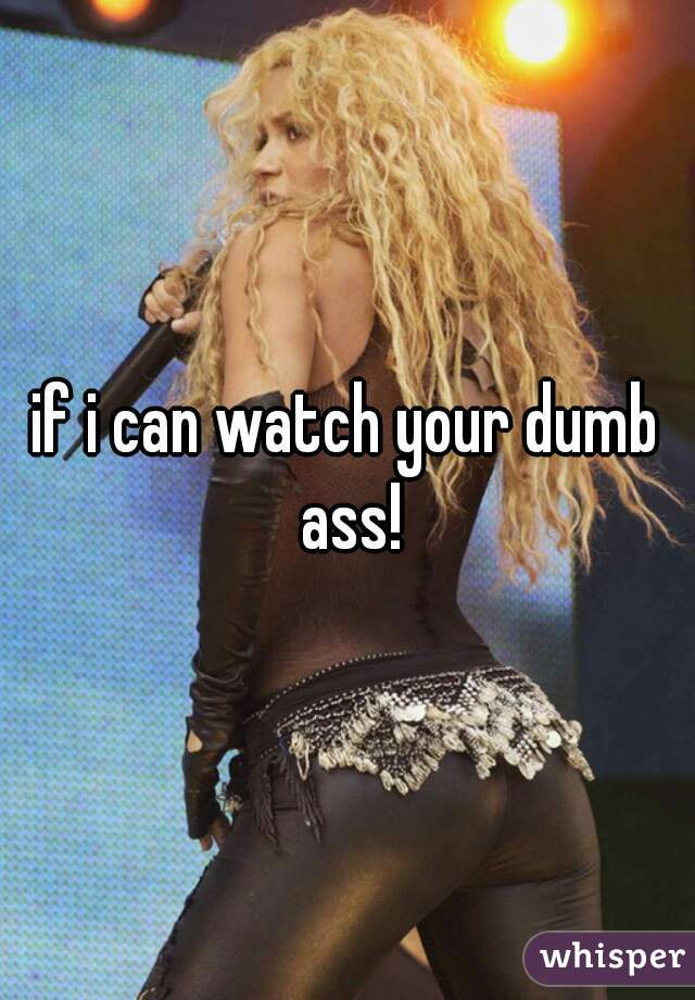 if i can watch your dumb ass!