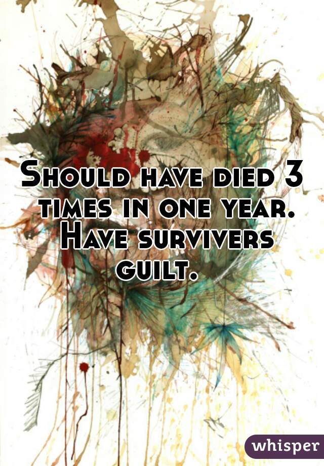Should have died 3 times in one year. Have survivers guilt.  
