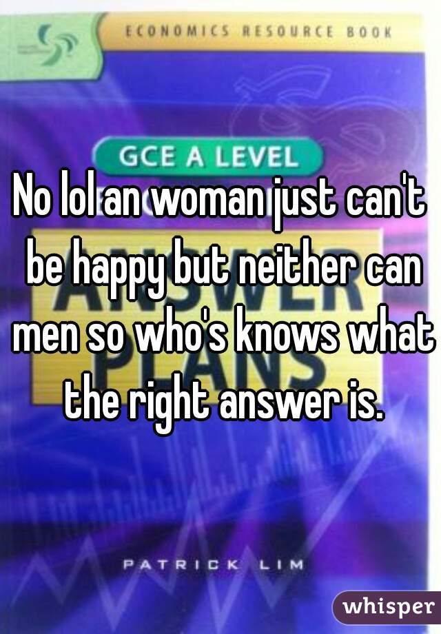 No lol an woman just can't be happy but neither can men so who's knows what the right answer is.