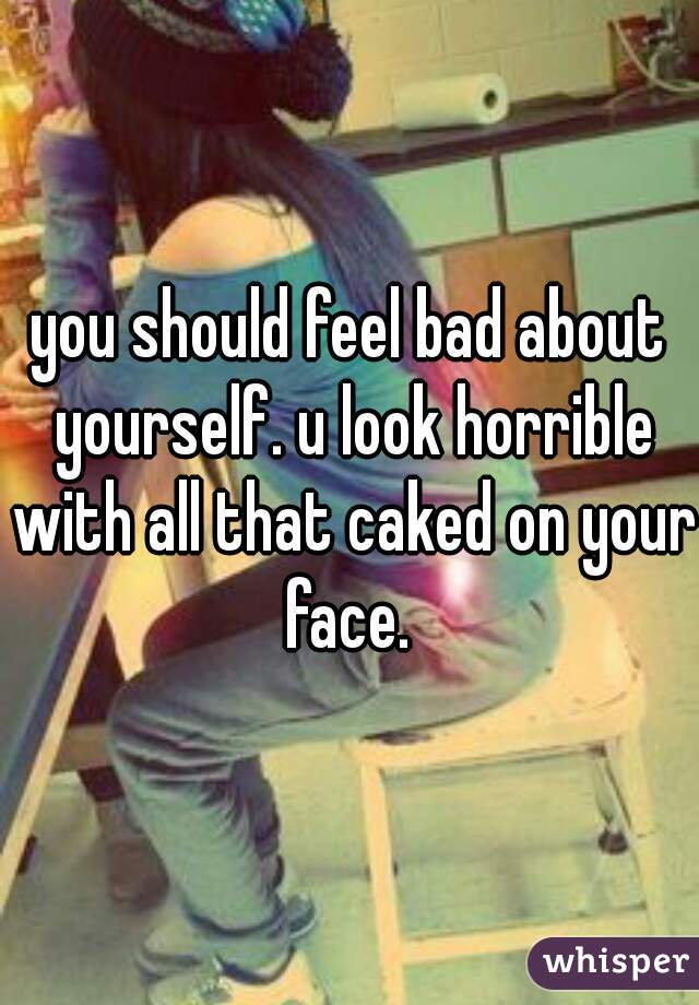 you should feel bad about yourself. u look horrible with all that caked on your face. 