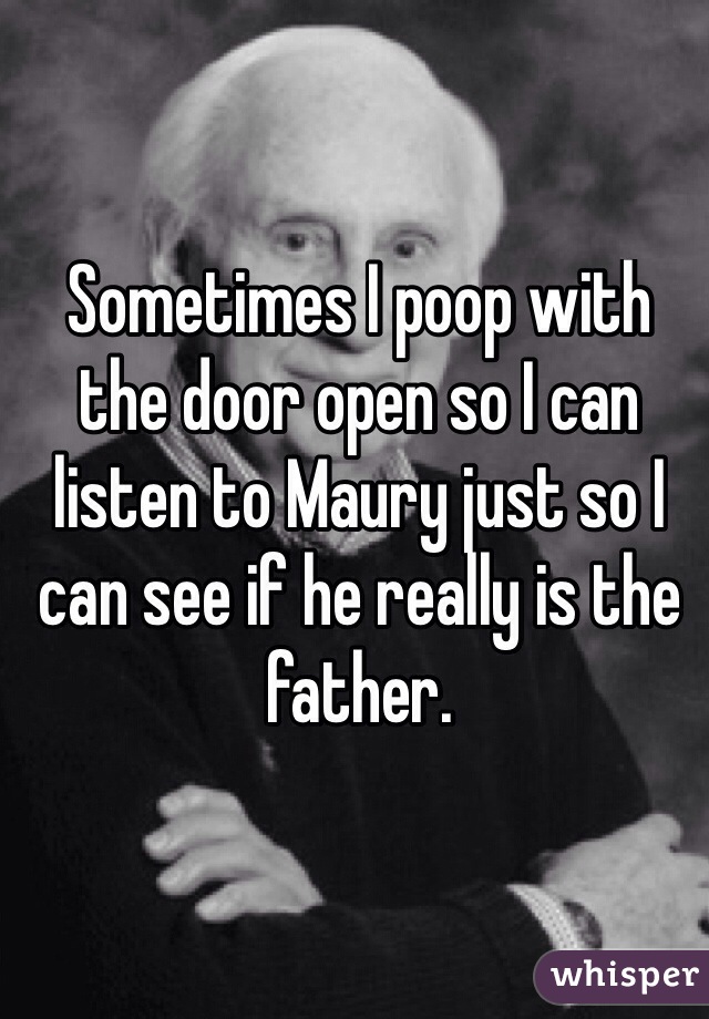 Sometimes I poop with the door open so I can listen to Maury just so I can see if he really is the father. 
