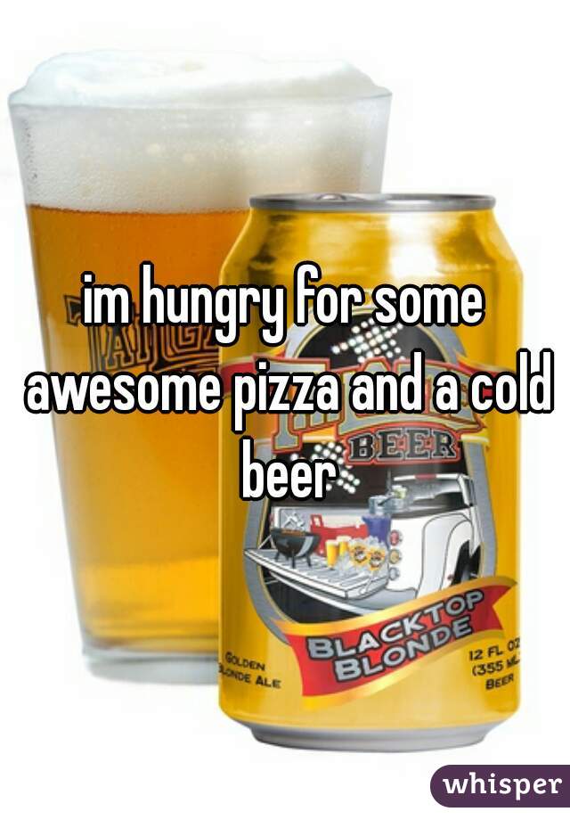 im hungry for some awesome pizza and a cold beer