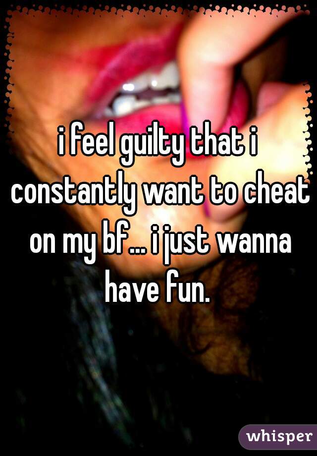 i feel guilty that i constantly want to cheat on my bf... i just wanna have fun. 