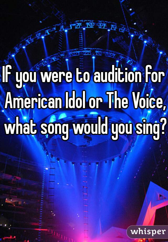 If you were to audition for American Idol or The Voice, what song would you sing?  