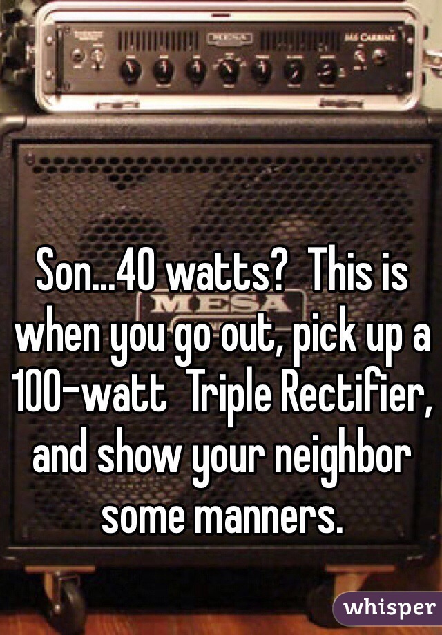 Son...40 watts?  This is when you go out, pick up a 100-watt  Triple Rectifier, and show your neighbor some manners.  