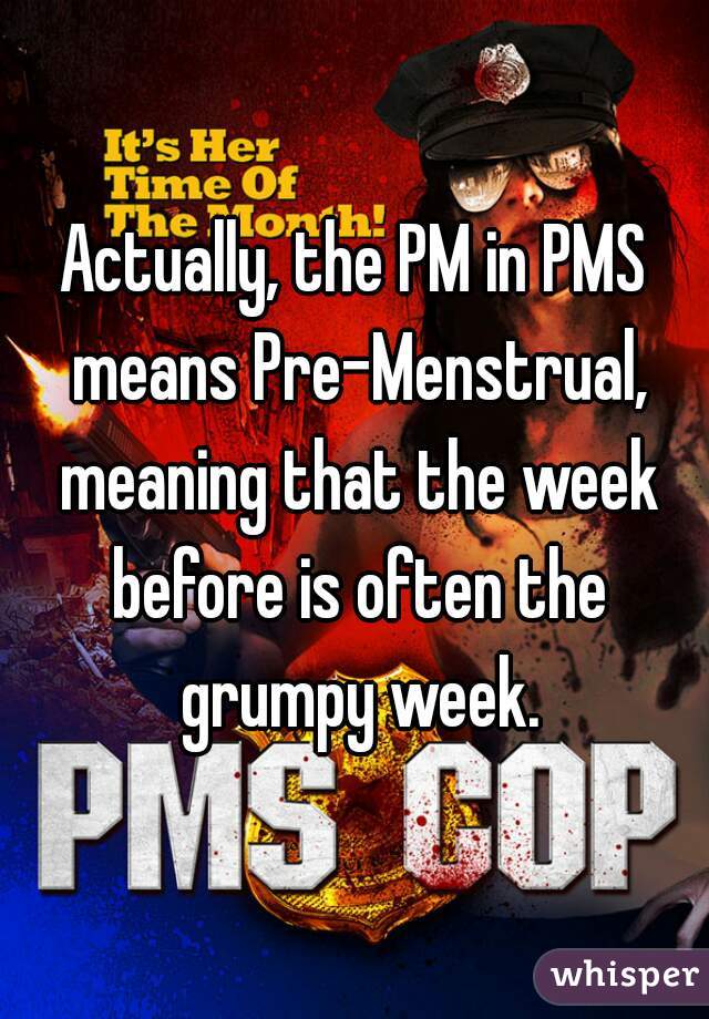 Actually, the PM in PMS means Pre-Menstrual, meaning that the week before is often the grumpy week.