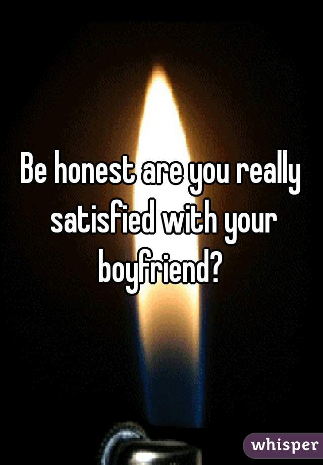 Be honest are you really satisfied with your boyfriend? 