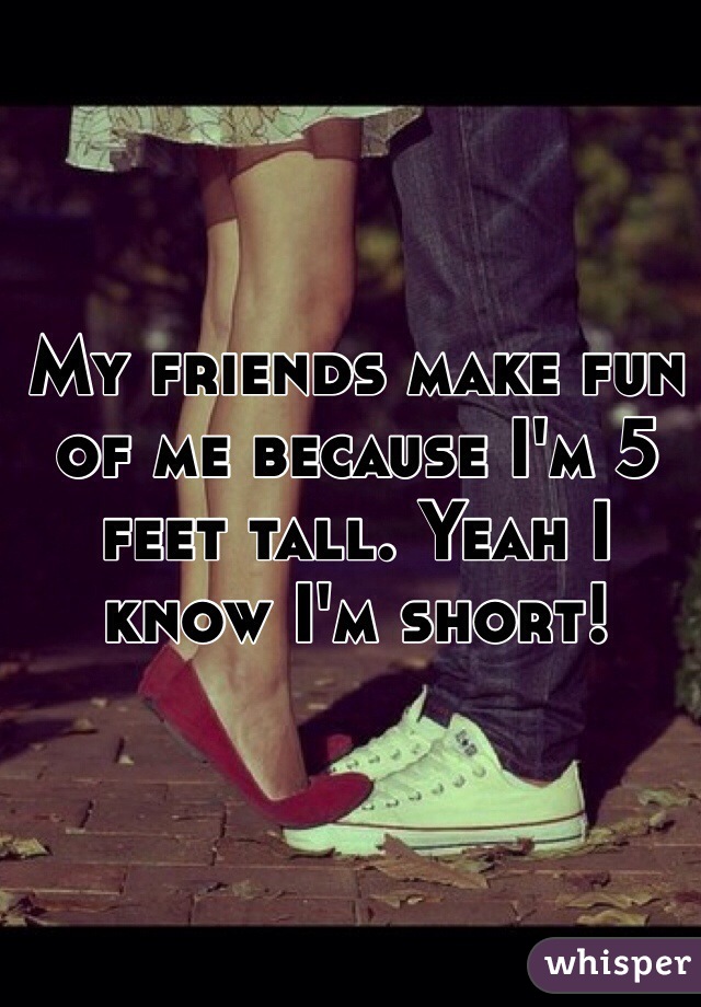My friends make fun of me because I'm 5 feet tall. Yeah I know I'm short!