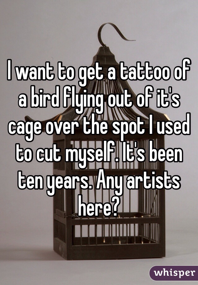 I want to get a tattoo of a bird flying out of it's cage over the spot I used to cut myself. It's been ten years. Any artists here? 