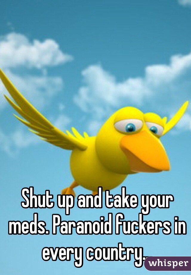 Shut up and take your meds. Paranoid fuckers in every country...