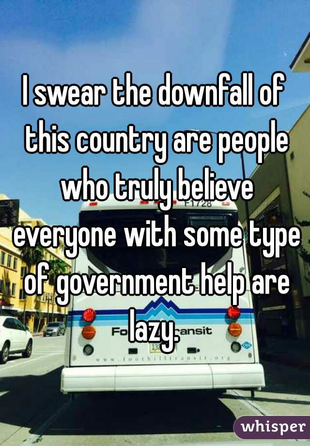 I swear the downfall of this country are people who truly believe everyone with some type of government help are lazy. 