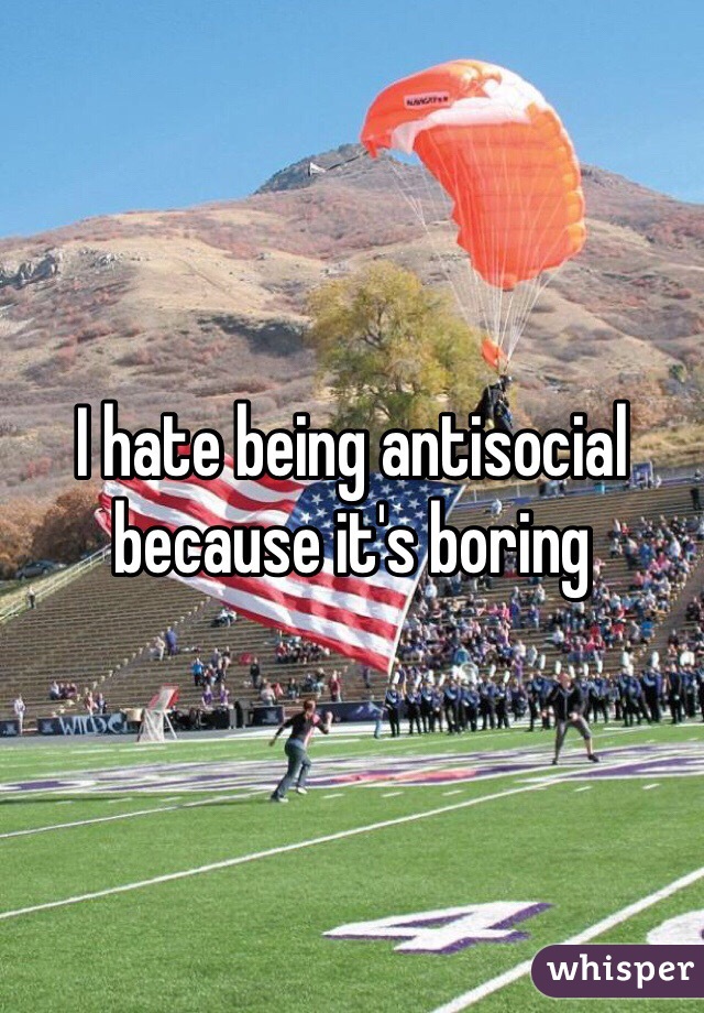I hate being antisocial because it's boring