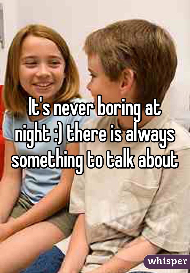 It's never boring at night :) there is always something to talk about 