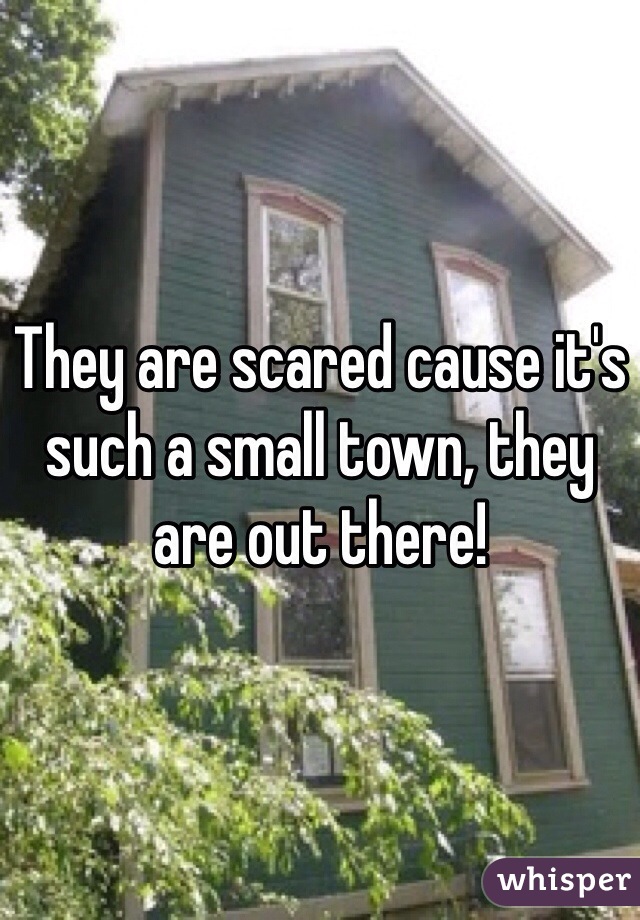 They are scared cause it's such a small town, they are out there!