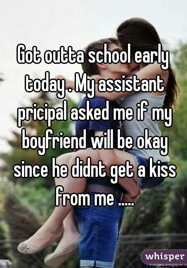 Got outta school early today . My assistant pricipal asked me if my boyfriend will be okay since he didnt get a kiss from me .....