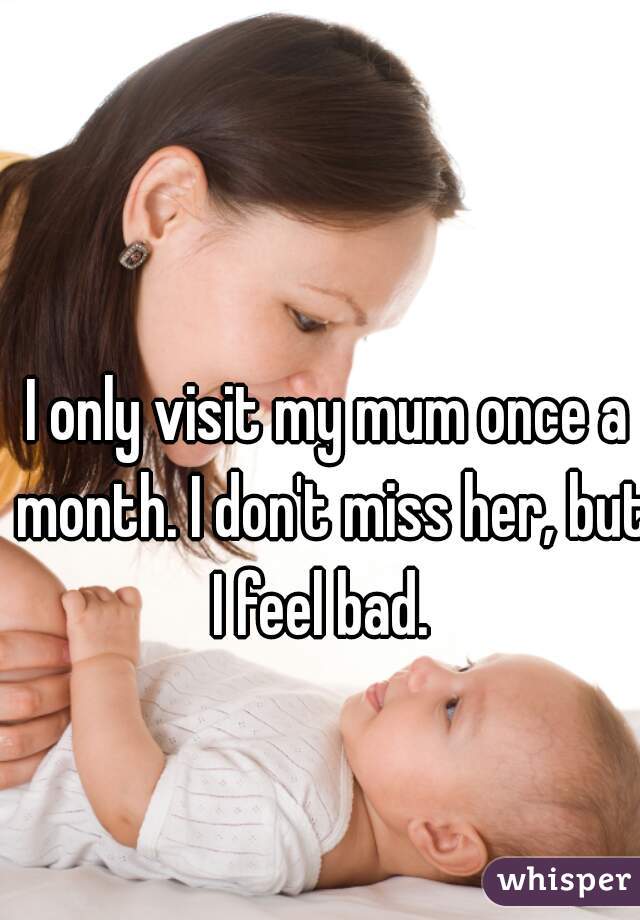 I only visit my mum once a month. I don't miss her, but I feel bad.  