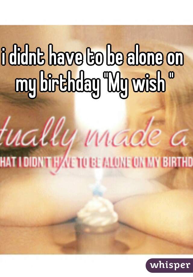 i didnt have to be alone on my birthday "My wish "