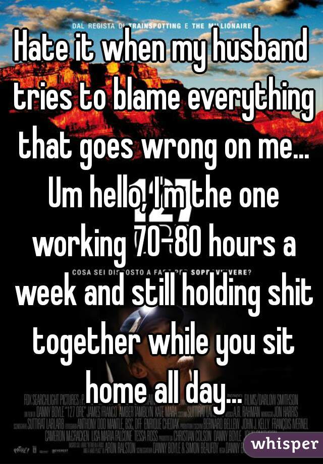 Hate it when my husband tries to blame everything that goes wrong on me... Um hello, I'm the one working 70-80 hours a week and still holding shit together while you sit home all day...