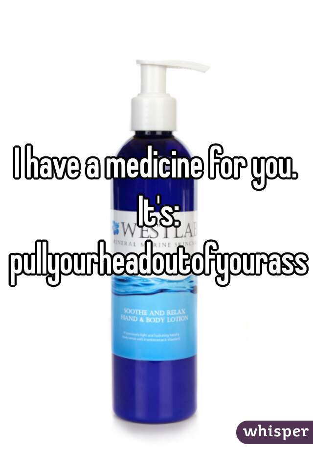 I have a medicine for you. It's: pullyourheadoutofyourass