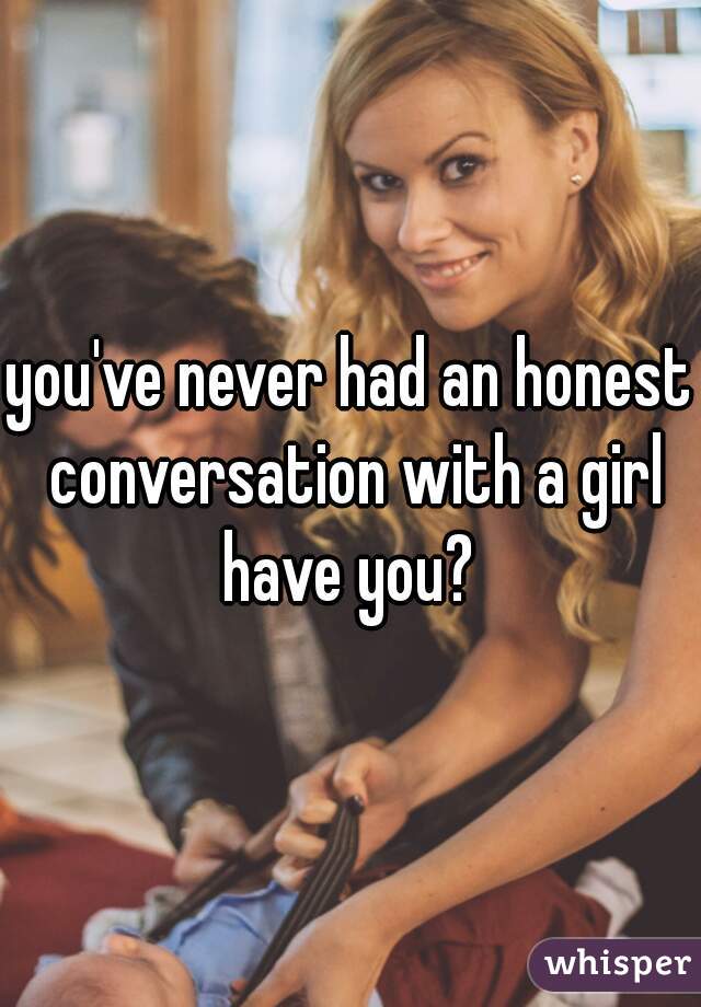 you've never had an honest conversation with a girl have you? 