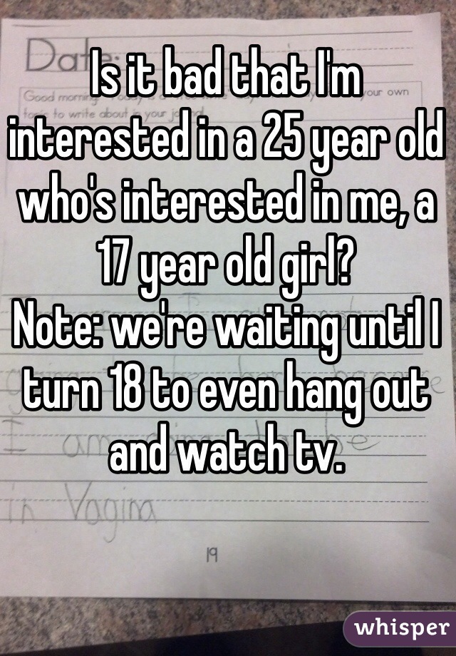 Is it bad that I'm interested in a 25 year old who's interested in me, a 17 year old girl?
Note: we're waiting until I turn 18 to even hang out and watch tv.