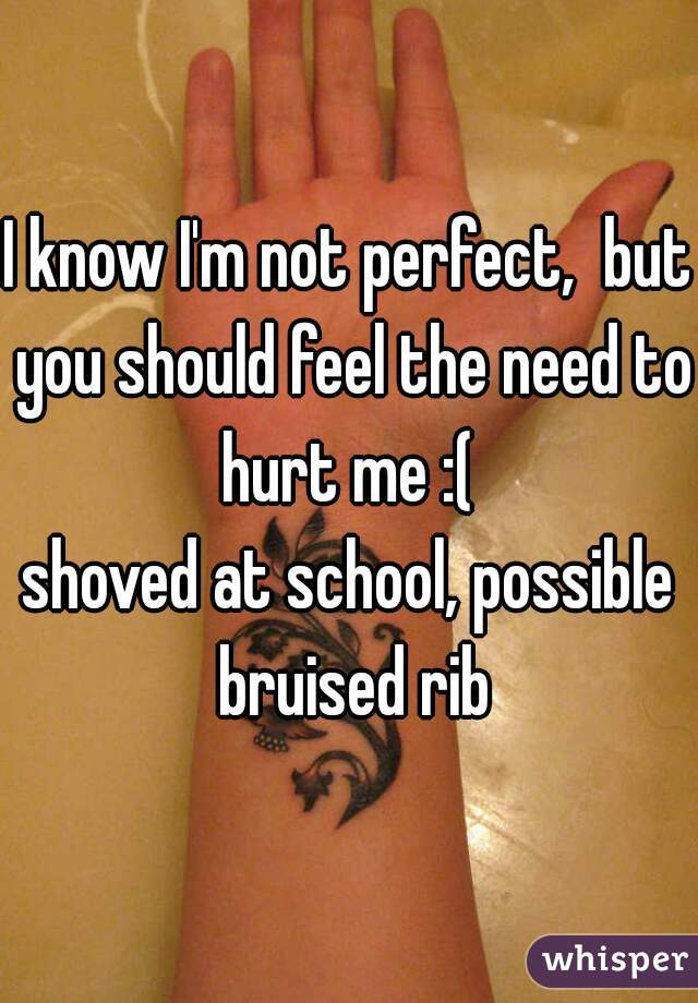 I know I'm not perfect,  but you should feel the need to hurt me :( 
shoved at school, possible bruised rib