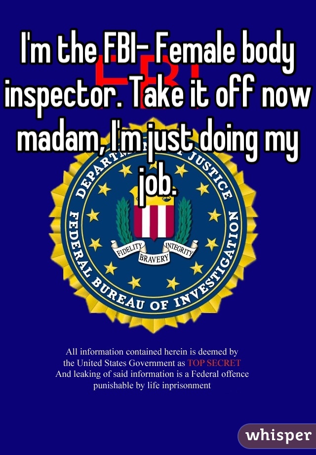I'm the FBI- Female body inspector. Take it off now madam, I'm just doing my job.