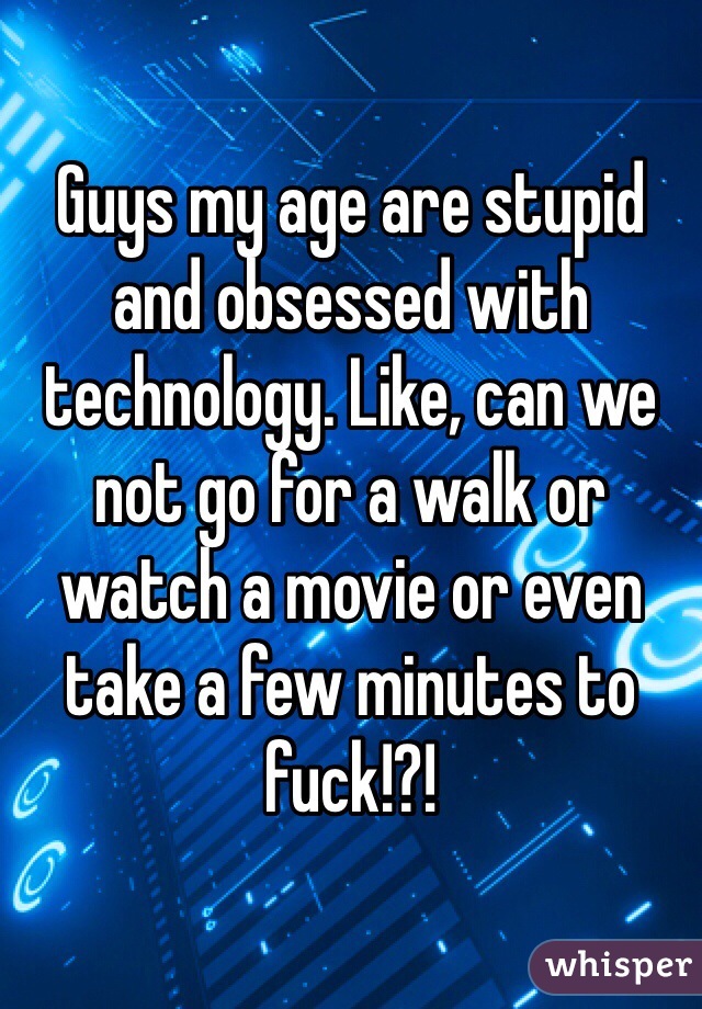Guys my age are stupid and obsessed with technology. Like, can we not go for a walk or watch a movie or even take a few minutes to fuck!?!