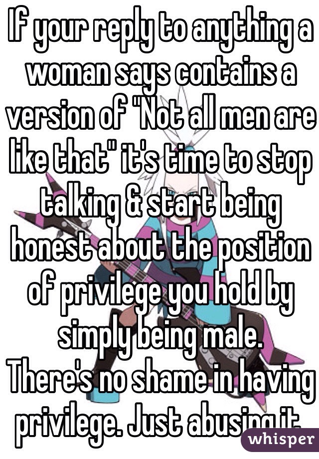 If your reply to anything a woman says contains a version of "Not all men are like that" it's time to stop talking & start being honest about the position of privilege you hold by simply being male.
There's no shame in having privilege. Just abusing it.