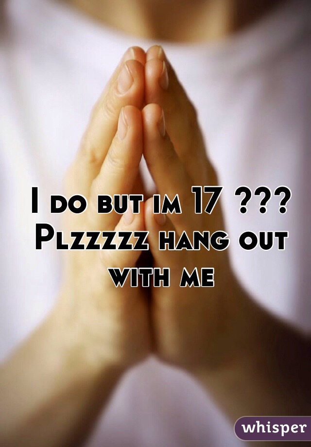 I do but im 17 ??? Plzzzzz hang out with me