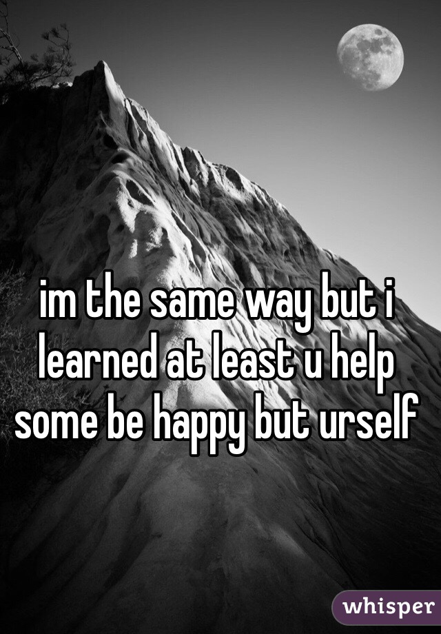 im the same way but i learned at least u help some be happy but urself