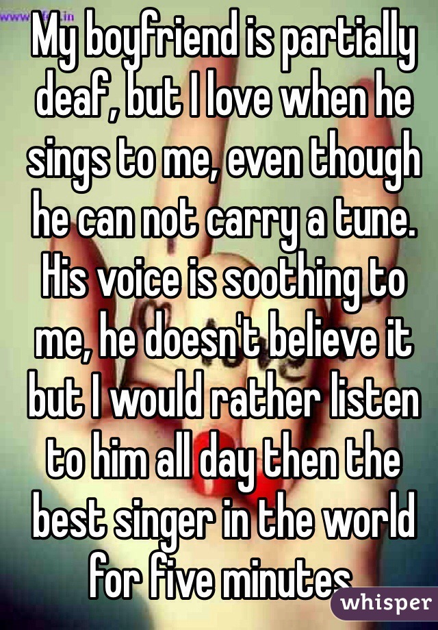 My boyfriend is partially deaf, but I love when he sings to me, even though he can not carry a tune. His voice is soothing to me, he doesn't believe it but I would rather listen to him all day then the best singer in the world for five minutes. 