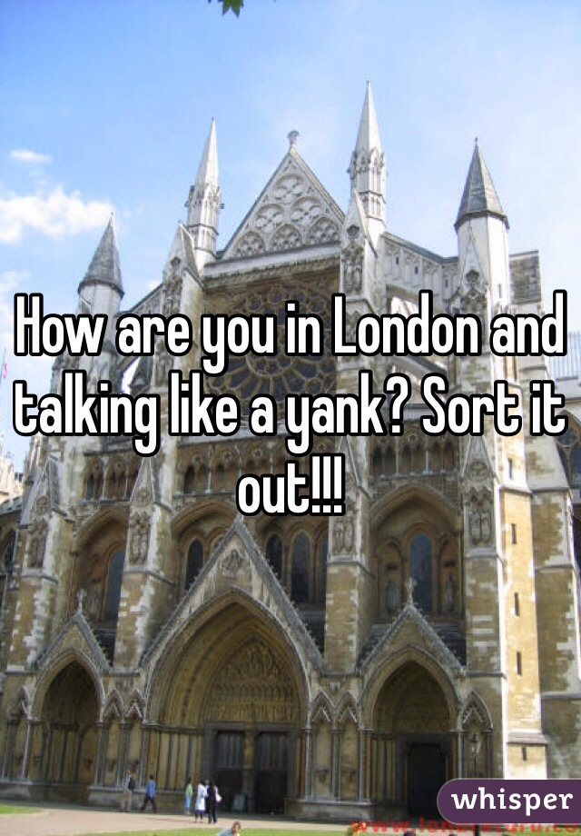 How are you in London and talking like a yank? Sort it out!!!