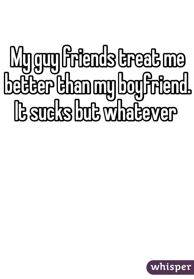My guy friends treat me better than my boyfriend. It sucks but whatever 