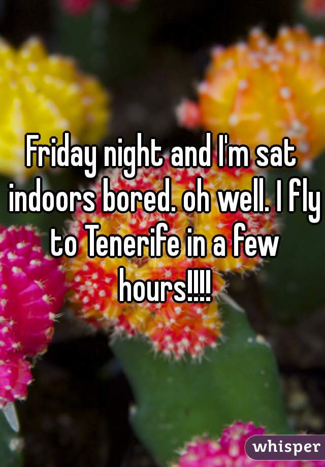 Friday night and I'm sat indoors bored. oh well. I fly to Tenerife in a few hours!!!!