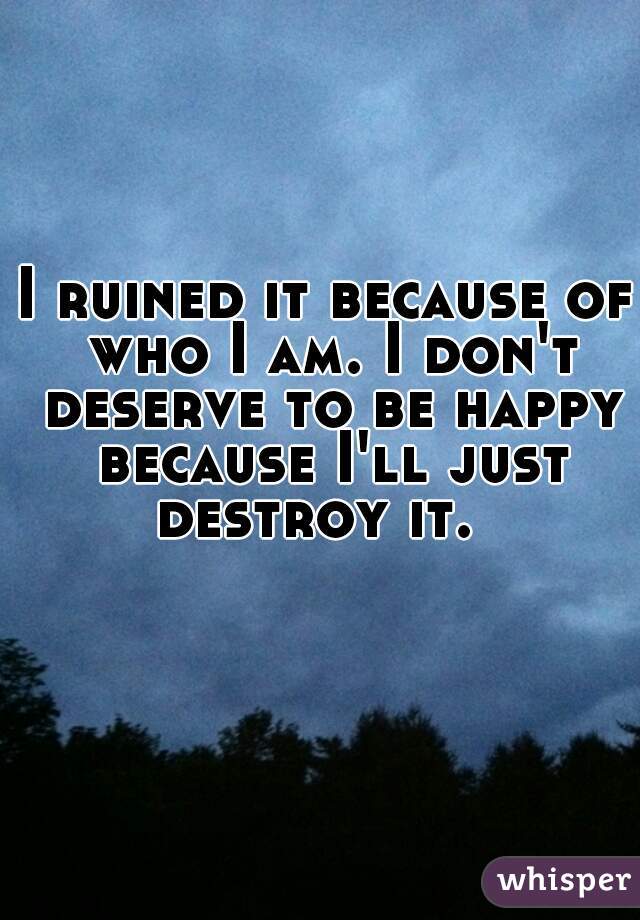I ruined it because of who I am. I don't deserve to be happy because I'll just destroy it.  