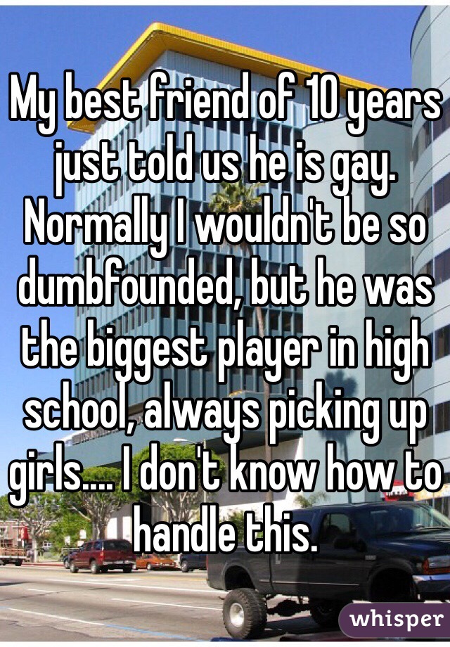 My best friend of 10 years just told us he is gay. Normally I wouldn't be so dumbfounded, but he was the biggest player in high school, always picking up girls.... I don't know how to handle this.