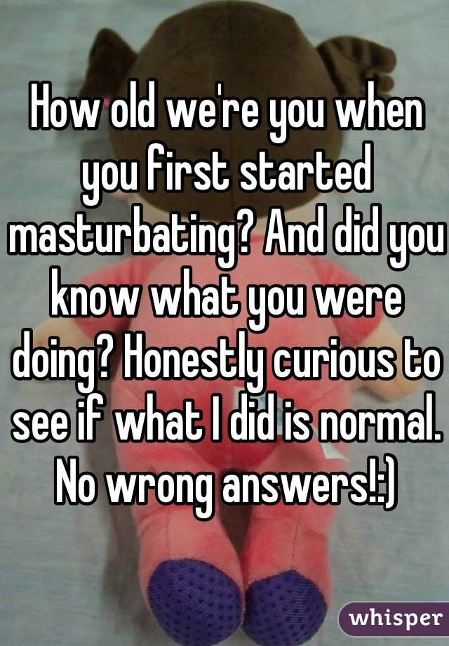 How old we're you when you first started masturbating? And did you know what you were doing? Honestly curious to see if what I did is normal. No wrong answers!:)