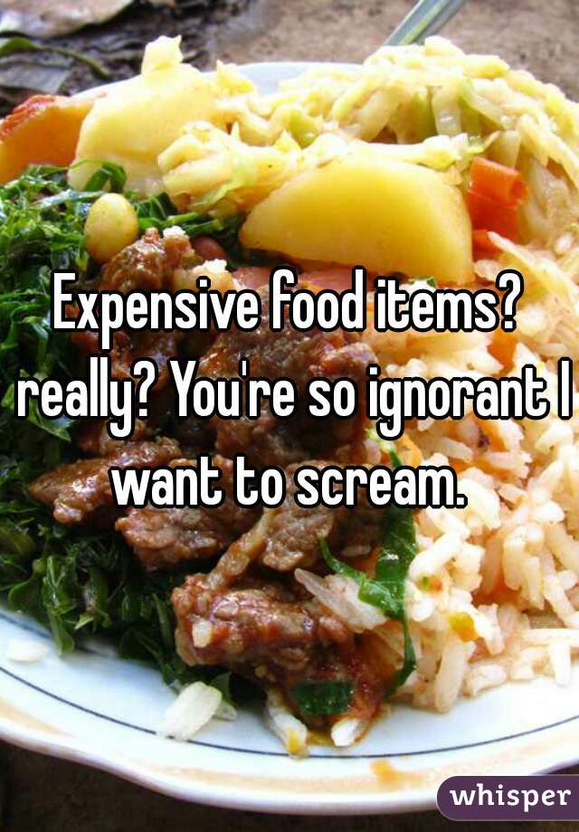 Expensive food items? really? You're so ignorant I want to scream. 