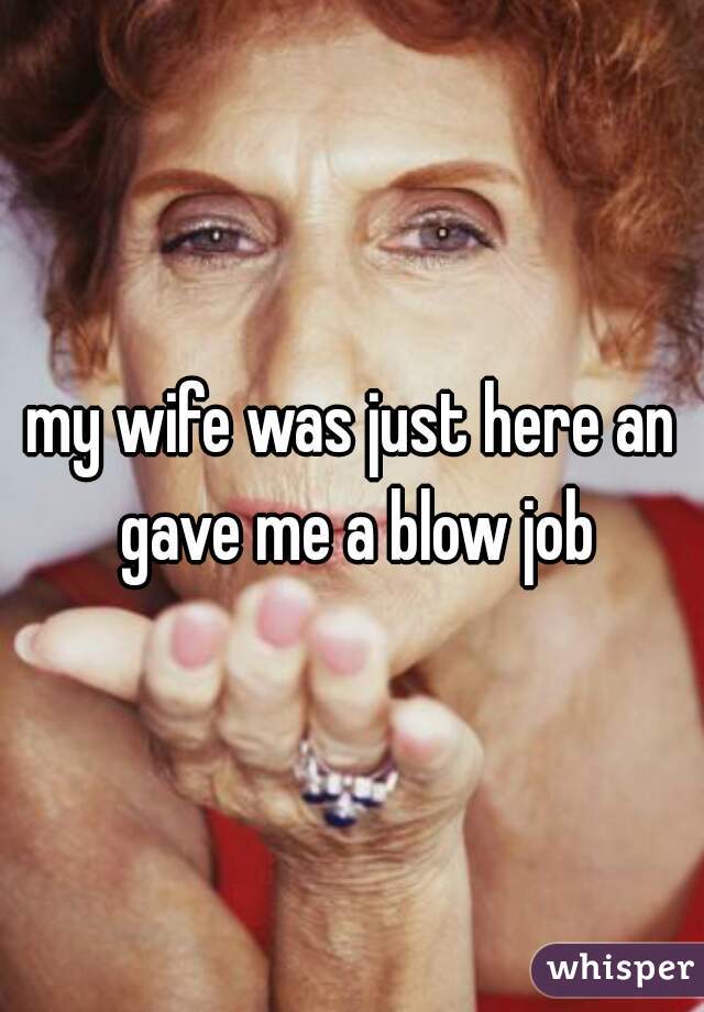 my wife was just here an gave me a blow job