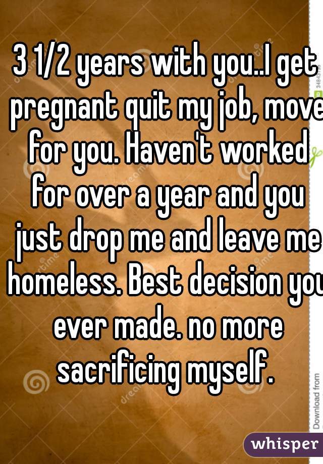 3 1/2 years with you..I get pregnant quit my job, move for you. Haven't worked for over a year and you just drop me and leave me homeless. Best decision you ever made. no more sacrificing myself. 