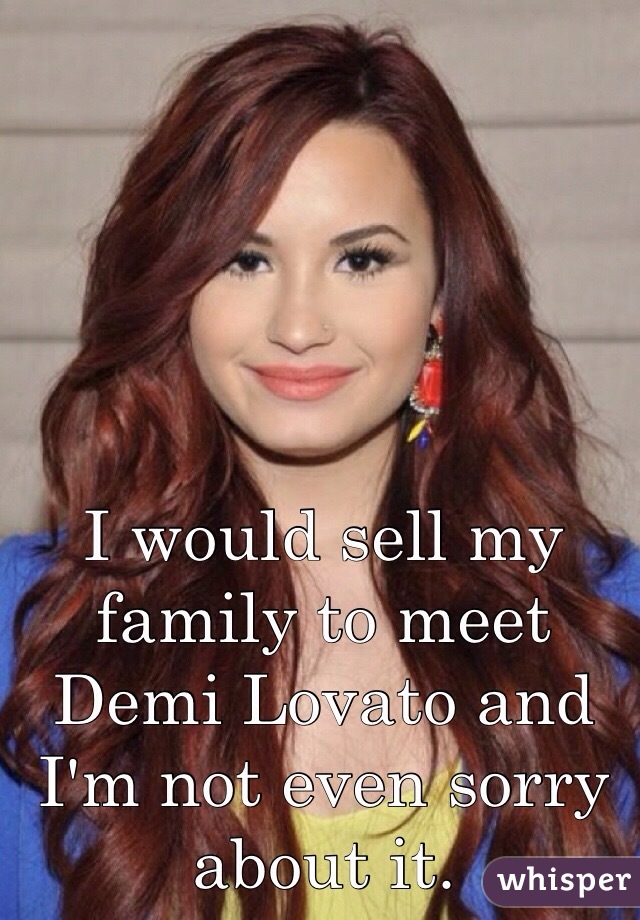 I would sell my family to meet Demi Lovato and I'm not even sorry about it.