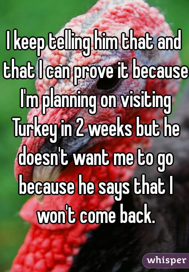 I keep telling him that and that I can prove it because I'm planning on visiting Turkey in 2 weeks but he doesn't want me to go because he says that I won't come back.