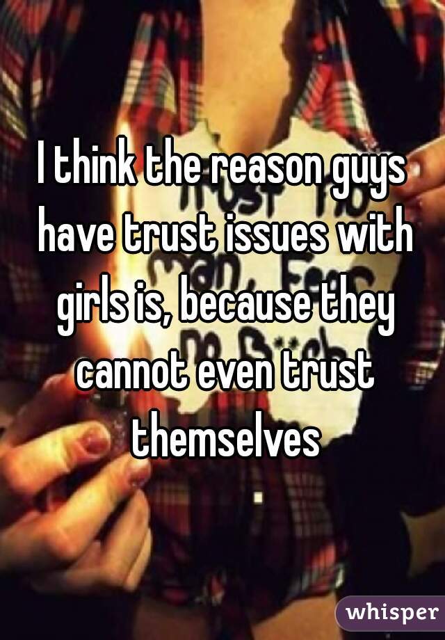 I think the reason guys have trust issues with girls is, because they cannot even trust themselves