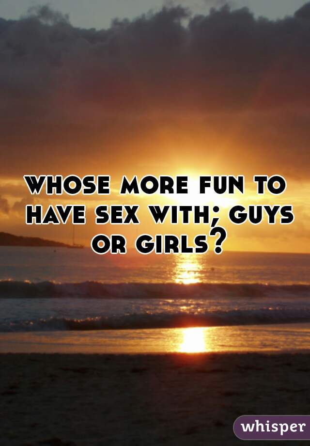 whose more fun to have sex with; guys or girls?