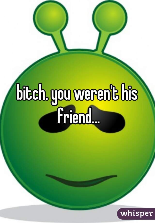 bitch. you weren't his friend...