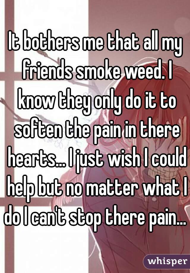 It bothers me that all my friends smoke weed. I know they only do it to soften the pain in there hearts... I just wish I could help but no matter what I do I can't stop there pain...  