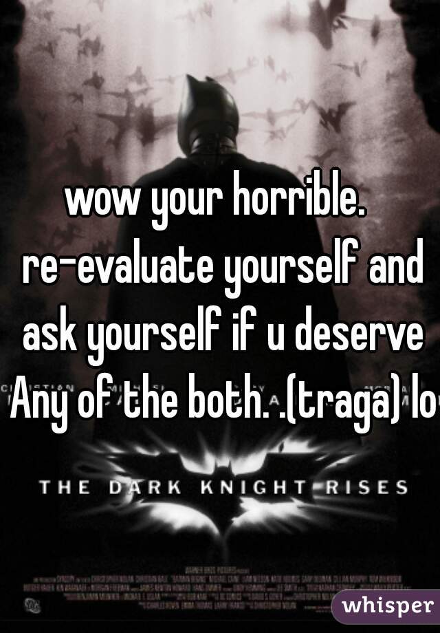 wow your horrible.  re-evaluate yourself and ask yourself if u deserve Any of the both. .(traga) lol