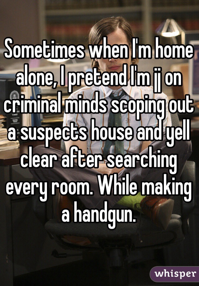Sometimes when I'm home alone, I pretend I'm jj on criminal minds scoping out a suspects house and yell clear after searching every room. While making a handgun.