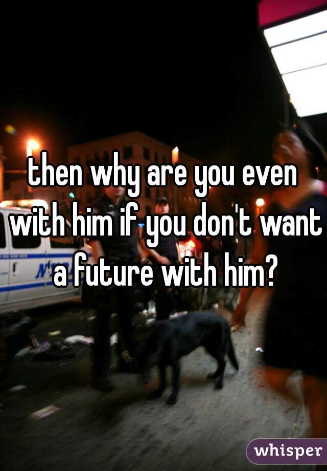 then why are you even with him if you don't want a future with him?